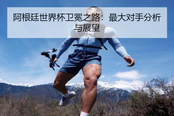 阿根廷世界杯卫冕之路：最大对手分析与展望