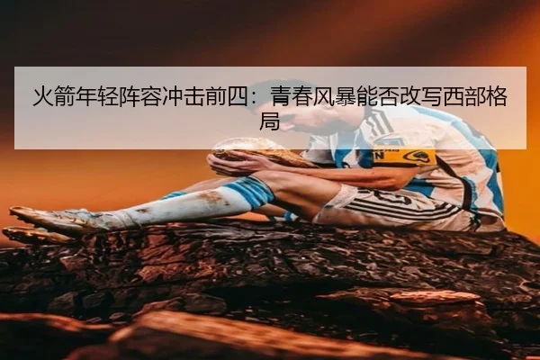 火箭年轻阵容冲击前四：青春风暴能否改写西部格局